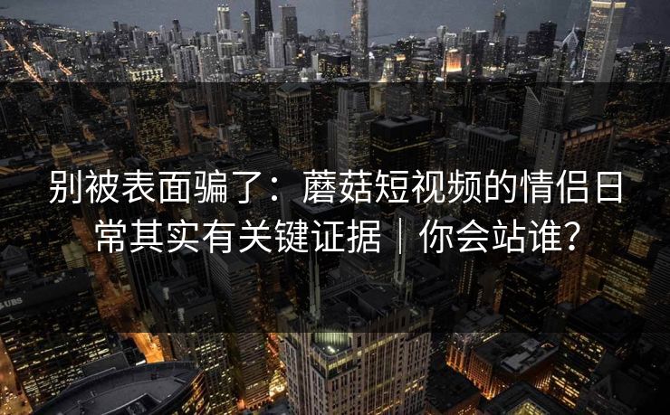 别被表面骗了：蘑菇短视频的情侣日常其实有关键证据｜你会站谁？  第1张
