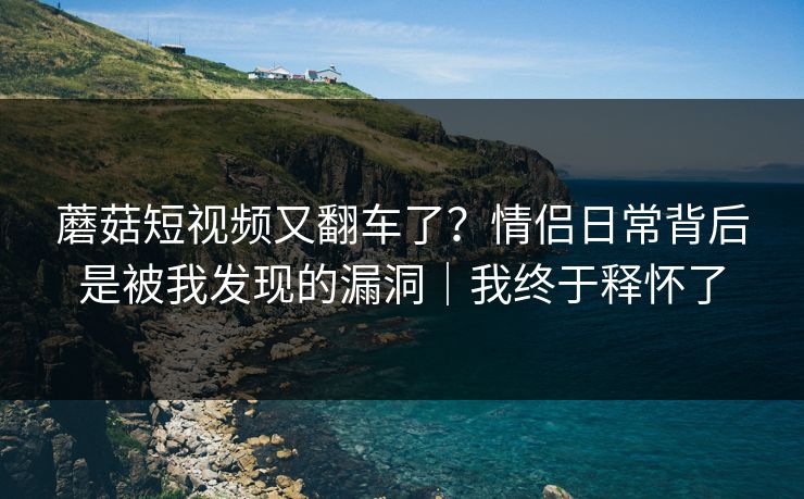 蘑菇短视频又翻车了？情侣日常背后是被我发现的漏洞｜我终于释怀了  第1张