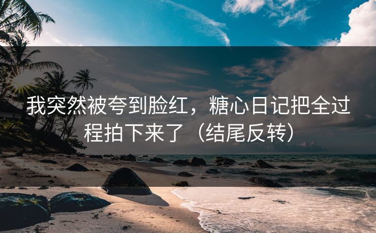 我突然被夸到脸红，糖心日记把全过程拍下来了（结尾反转）  第1张