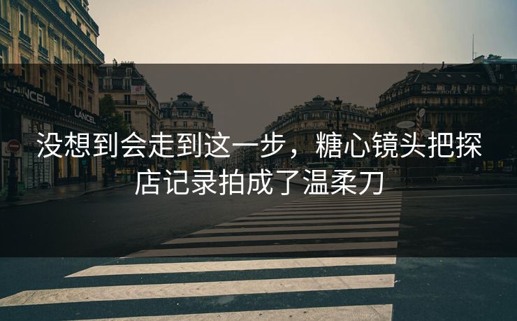 没想到会走到这一步，糖心镜头把探店记录拍成了温柔刀  第1张