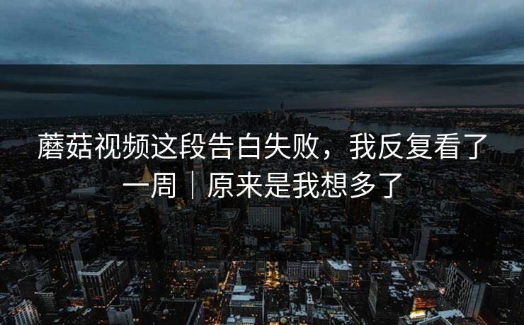 蘑菇视频这段告白失败，我反复看了一周｜原来是我想多了