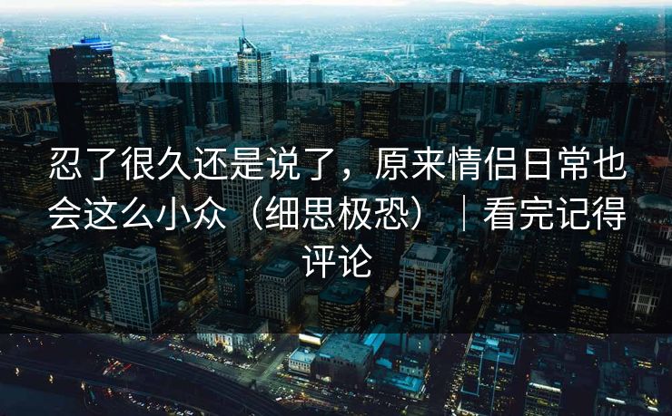 忍了很久还是说了,原来情侣日常也会这么小众(细思极恐)|看完记得评论 第1张 忍了很久还是说了,原来情侣日常也会这么小众(细思极恐)|看完记得评论 第1张