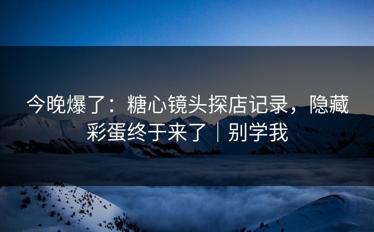今晚爆了:糖心镜头探店记录,隐藏彩蛋终于来了|别学我 第1张 今晚爆了:糖心镜头探店记录,隐藏彩蛋终于来了|别学我 第1张
