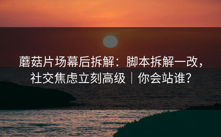 蘑菇片场幕后拆解：脚本拆解一改，社交焦虑立刻高级｜你会站谁？  第1张