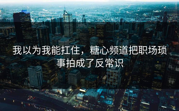 我以为我能扛住，糖心频道把职场琐事拍成了反常识  第1张
