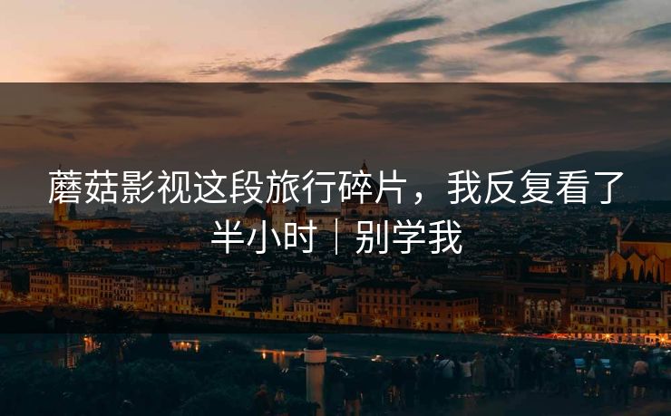 蘑菇影视这段旅行碎片，我反复看了半小时｜别学我  第1张