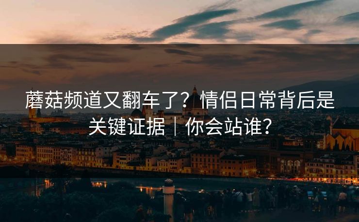 蘑菇频道又翻车了？情侣日常背后是关键证据｜你会站谁？  第1张