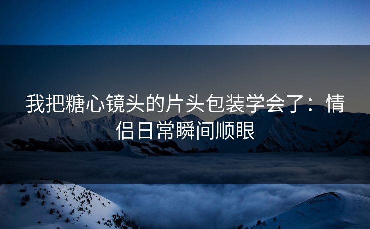 我把糖心镜头的片头包装学会了:情侣日常瞬间顺眼 第1张 我把糖心镜头的片头包装学会了:情侣日常瞬间顺眼 第1张