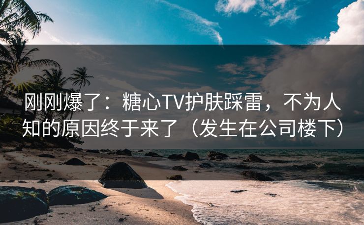 刚刚爆了:糖心TV护肤踩雷,不为人知的原因终于来了(发生在公司楼下) 第1张 刚刚爆了:糖心TV护肤踩雷,不为人知的原因终于来了(发生在公司楼下) 第1张