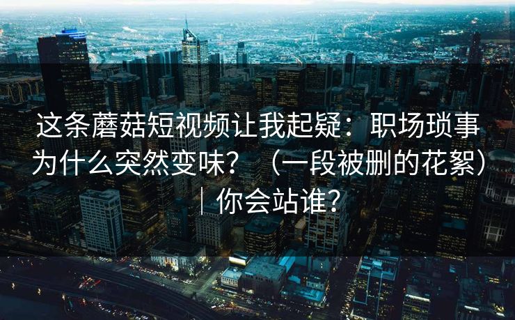 这条蘑菇短视频让我起疑:职场琐事为什么突然变味?(一段被删的花絮)|你会站谁? 第1张 这条蘑菇短视频让我起疑:职场琐事为什么突然变味?(一段被删的花絮)|你会站谁? 第1张