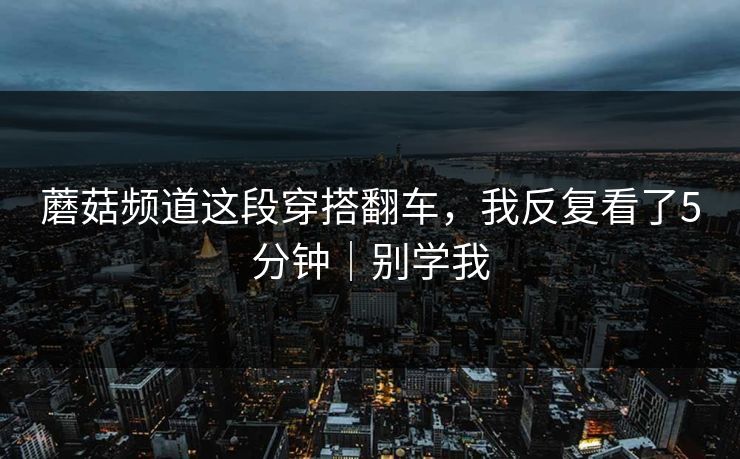 蘑菇频道这段穿搭翻车，我反复看了5分钟｜别学我  第1张