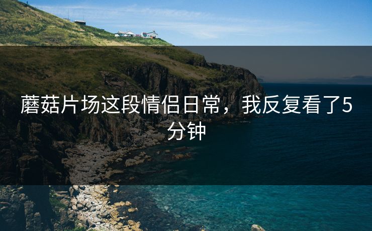 蘑菇片场这段情侣日常，我反复看了5分钟  第1张