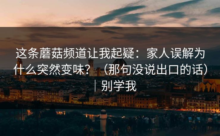 这条蘑菇频道让我起疑:家人误解为什么突然变味?(那句没说出口的话)|别学我 第1张 这条蘑菇频道让我起疑:家人误解为什么突然变味?(那句没说出口的话)|别学我 第1张