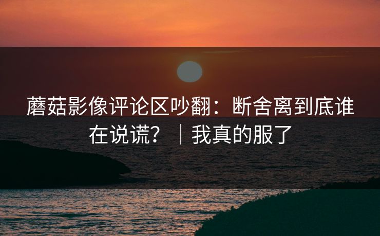 蘑菇影像评论区吵翻：断舍离到底谁在说谎？｜我真的服了  第1张