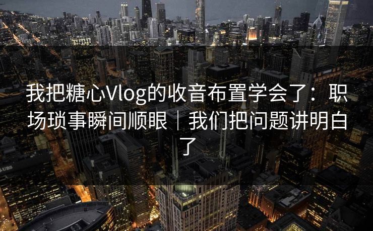 我把糖心Vlog的收音布置学会了:职场琐事瞬间顺眼|我们把问题讲明白了 第1张 我把糖心Vlog的收音布置学会了:职场琐事瞬间顺眼|我们把问题讲明白了 第1张