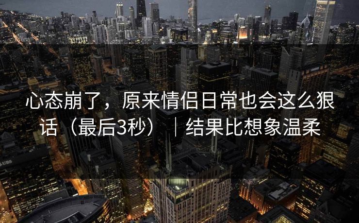 心态崩了，原来情侣日常也会这么狠话（最后3秒）｜结果比想象温柔  第1张