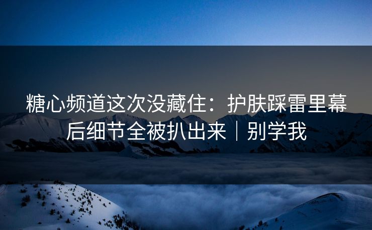 糖心频道这次没藏住:护肤踩雷里幕后细节全被扒出来|别学我 第1张 糖心频道这次没藏住:护肤踩雷里幕后细节全被扒出来|别学我 第1张