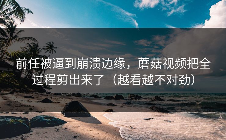 前任被逼到崩溃边缘,蘑菇视频把全过程剪出来了(越看越不对劲) 第1张 前任被逼到崩溃边缘,蘑菇视频把全过程剪出来了(越看越不对劲) 第1张