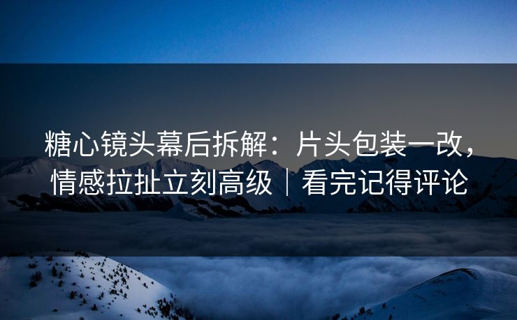 糖心镜头幕后拆解：片头包装一改，情感拉扯立刻高级｜看完记得评论  第1张