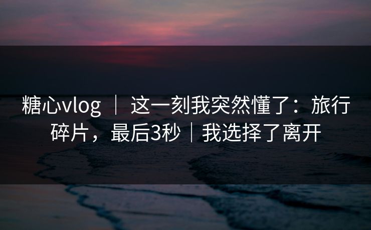 糖心vlog | 这一刻我突然懂了:旅行碎片,最后3秒|我选择了离开 第1张 糖心vlog | 这一刻我突然懂了:旅行碎片,最后3秒|我选择了离开 第1张