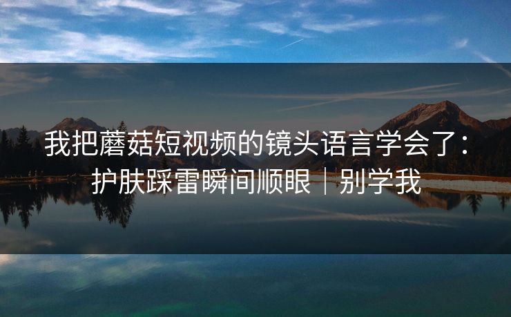 我把蘑菇短视频的镜头语言学会了：护肤踩雷瞬间顺眼｜别学我  第1张