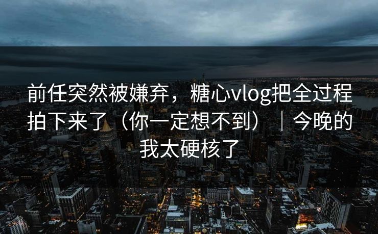 前任突然被嫌弃,糖心vlog把全过程拍下来了(你一定想不到)|今晚的我太硬核了 第1张 前任突然被嫌弃,糖心vlog把全过程拍下来了(你一定想不到)|今晚的我太硬核了 第1张