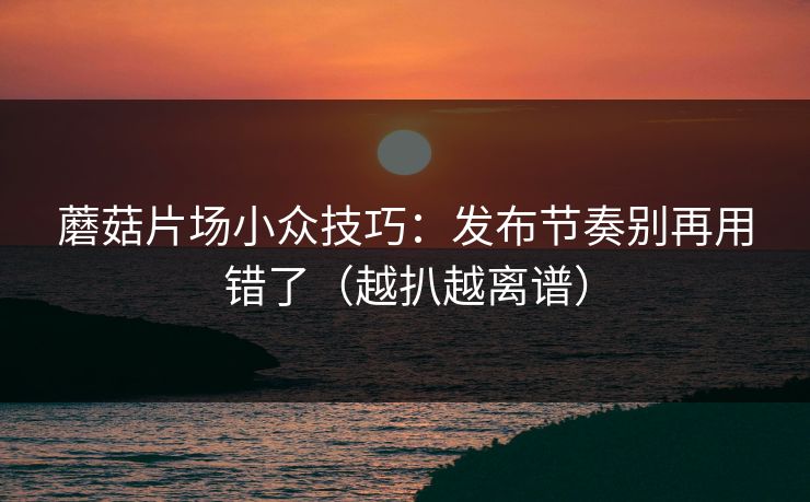 蘑菇片场小众技巧：发布节奏别再用错了（越扒越离谱）  第1张