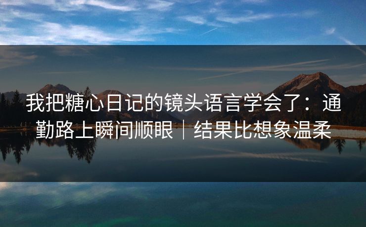 我把糖心日记的镜头语言学会了：通勤路上瞬间顺眼｜结果比想象温柔  第1张