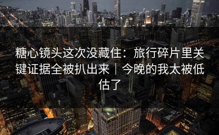 糖心镜头这次没藏住：旅行碎片里关键证据全被扒出来｜今晚的我太被低估了  第1张