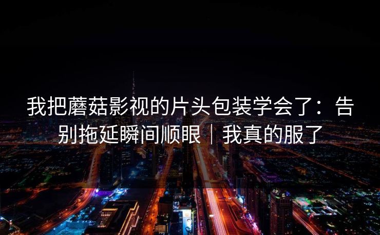 我把蘑菇影视的片头包装学会了:告别拖延瞬间顺眼|我真的服了 第1张 我把蘑菇影视的片头包装学会了:告别拖延瞬间顺眼|我真的服了 第1张