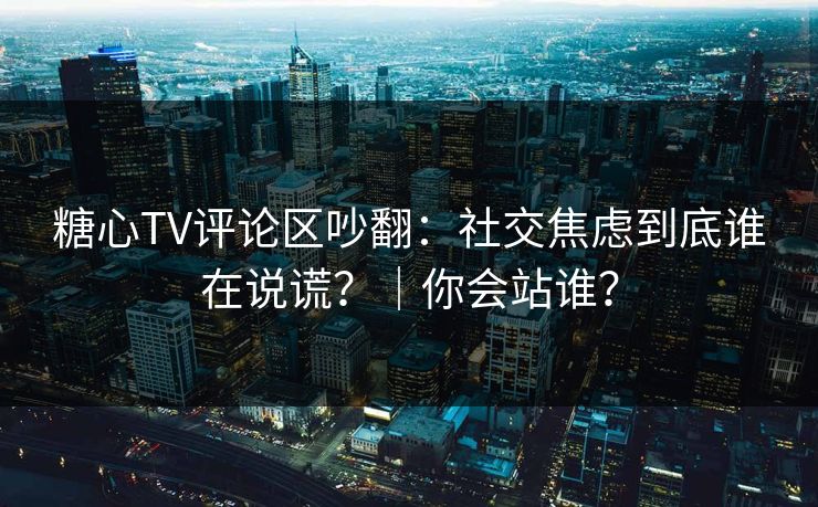 糖心TV评论区吵翻：社交焦虑到底谁在说谎？｜你会站谁？  第1张