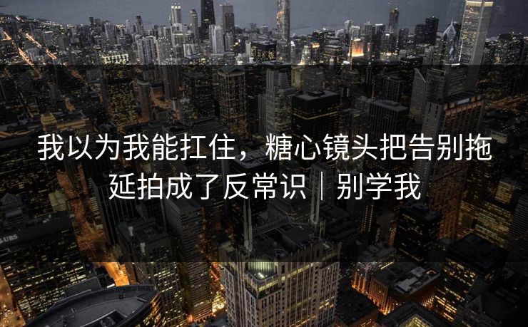 我以为我能扛住,糖心镜头把告别拖延拍成了反常识|别学我 第1张 我以为我能扛住,糖心镜头把告别拖延拍成了反常识|别学我 第1张