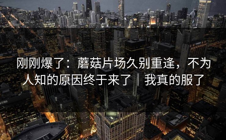 刚刚爆了:蘑菇片场久别重逢,不为人知的原因终于来了|我真的服了 第1张 刚刚爆了:蘑菇片场久别重逢,不为人知的原因终于来了|我真的服了 第1张