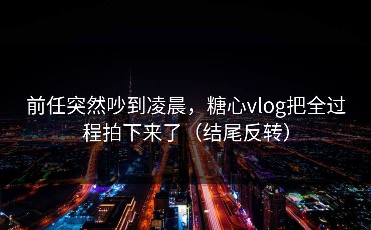 前任突然吵到凌晨，糖心vlog把全过程拍下来了（结尾反转）  第1张