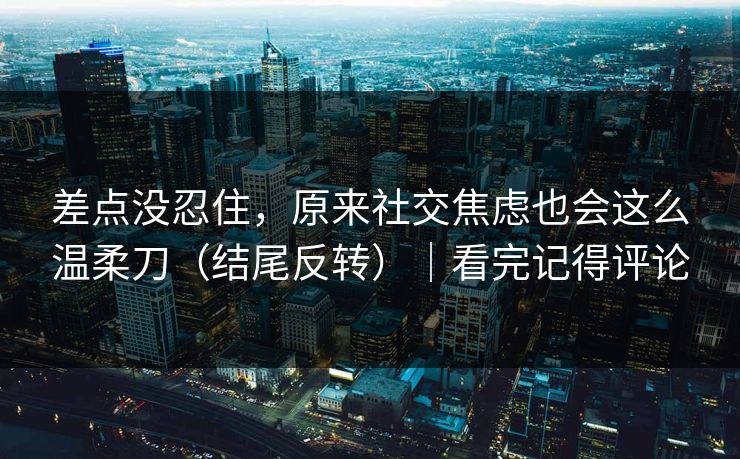 差点没忍住，原来社交焦虑也会这么温柔刀（结尾反转）｜看完记得评论  第1张