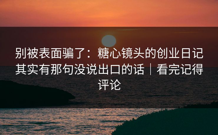 别被表面骗了：糖心镜头的创业日记其实有那句没说出口的话｜看完记得评论  第1张