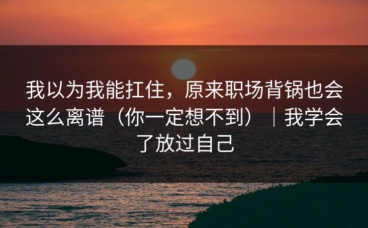 我以为我能扛住，原来职场背锅也会这么离谱（你一定想不到）｜我学会了放过自己