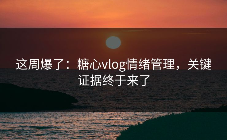 这周爆了：糖心vlog情绪管理，关键证据终于来了