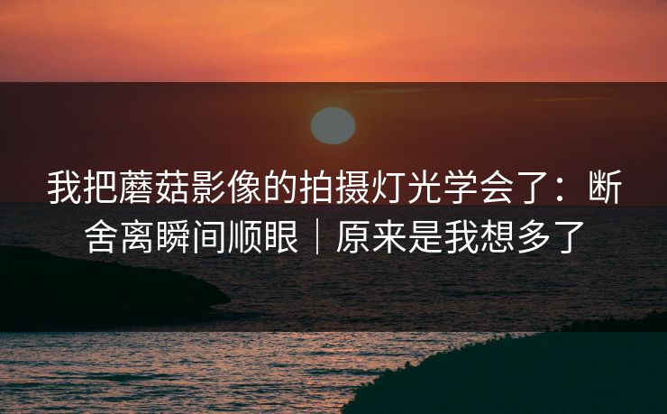 我把蘑菇影像的拍摄灯光学会了：断舍离瞬间顺眼｜原来是我想多了