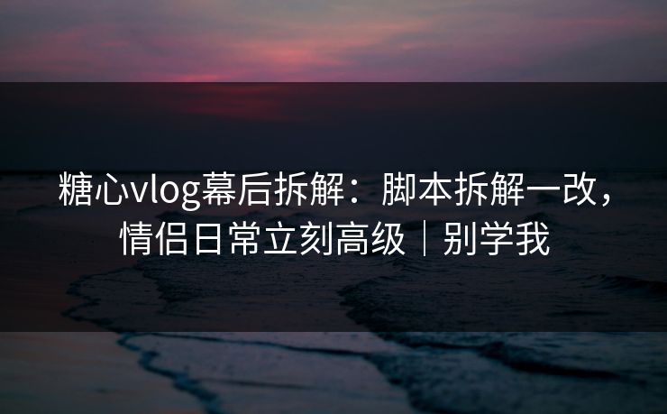 糖心vlog幕后拆解:脚本拆解一改,情侣日常立刻高级|别学我 糖心vlog幕后拆解:脚本拆解一改,情侣日常立刻高级|别学我