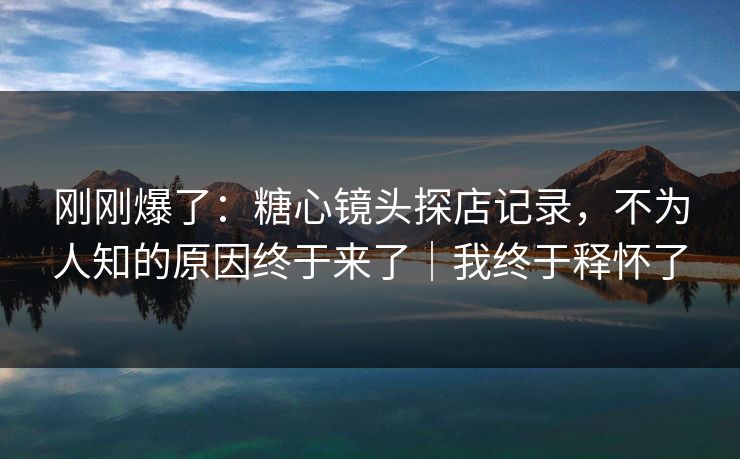 刚刚爆了:糖心镜头探店记录,不为人知的原因终于来了|我终于释怀了 刚刚爆了:糖心镜头探店记录,不为人知的原因终于来了|我终于释怀了