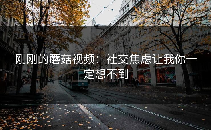 刚刚的蘑菇视频:社交焦虑让我你一定想不到 刚刚的蘑菇视频:社交焦虑让我你一定想不到
