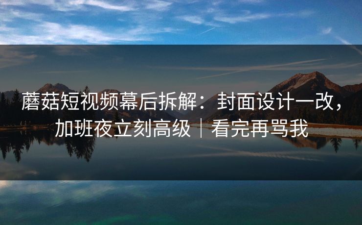 蘑菇短视频幕后拆解：封面设计一改，加班夜立刻高级｜看完再骂我