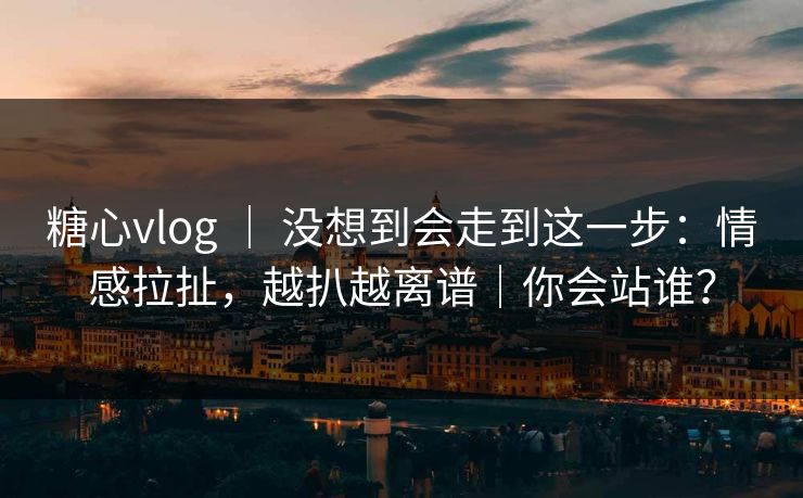 糖心vlog ｜ 没想到会走到这一步：情感拉扯，越扒越离谱｜你会站谁？