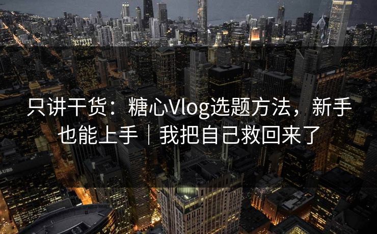 只讲干货：糖心Vlog选题方法，新手也能上手｜我把自己救回来了