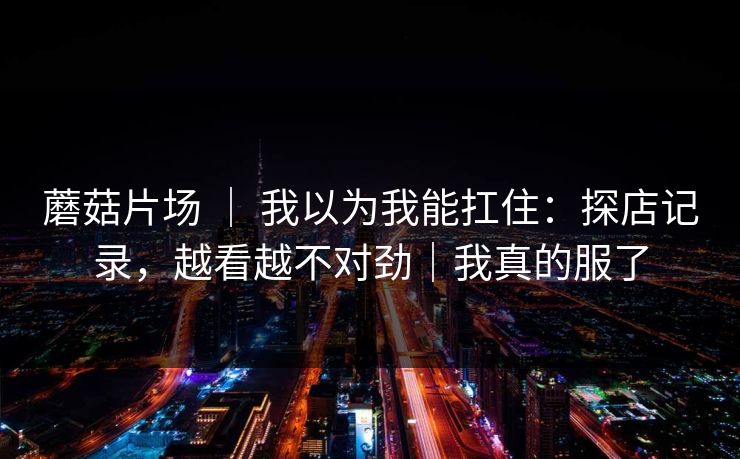 蘑菇片场 ｜ 我以为我能扛住：探店记录，越看越不对劲｜我真的服了
