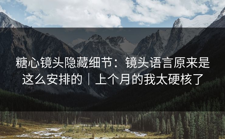 糖心镜头隐藏细节：镜头语言原来是这么安排的｜上个月的我太硬核了