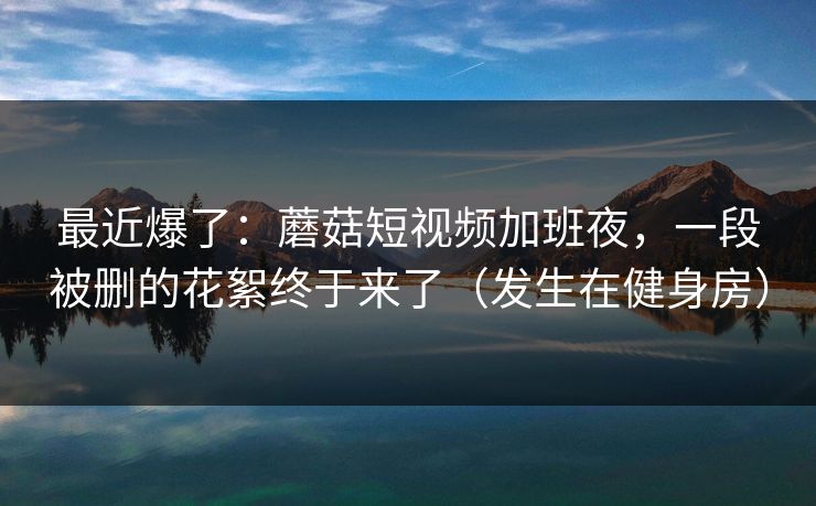最近爆了:蘑菇短视频加班夜,一段被删的花絮终于来了(发生在健身房) 最近爆了:蘑菇短视频加班夜,一段被删的花絮终于来了(发生在健身房)