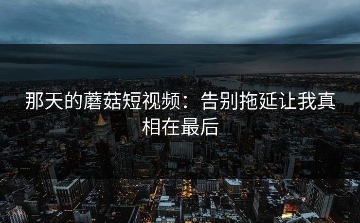 那天的蘑菇短视频:告别拖延让我真相在最后 那天的蘑菇短视频:告别拖延让我真相在最后