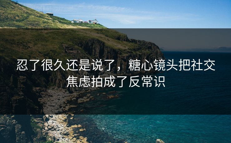 忍了很久还是说了，糖心镜头把社交焦虑拍成了反常识